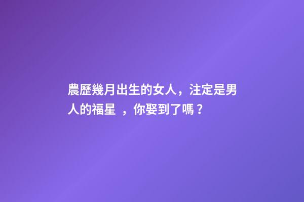 農歷幾月出生的女人，注定是男人的福星，你娶到了嗎？